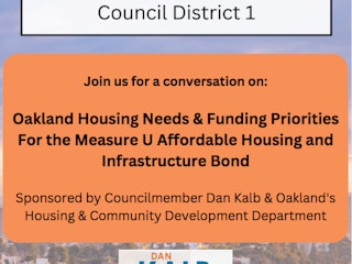 On Monday, April 10, join Oakland District 1 Councilmember Dan Kalb and the City of Oakland's Housing and Community Development Department for a discussion on Oakland's housing needs & funding priorities for the Measure U Affordable Housing and Infrastructure Bond.