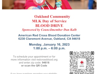 Oakland Community  MLK Day of Service  BLOOD DRIVE  Sponsored by Councilmember Dan Kalb  American Red Cross Blood Donation Center 6230 Claremont Avenue, Oakland, CA 94618  Monday, January 16, 2023 1:00 p.m. – 6:00 p.m.   To schedule your appointment or for more information visit redcrossblood.org and enter zip code: 94618 or scan the QR Code    If you have questions regarding your eligibility to donate blood, please call 1-866-236-3276.