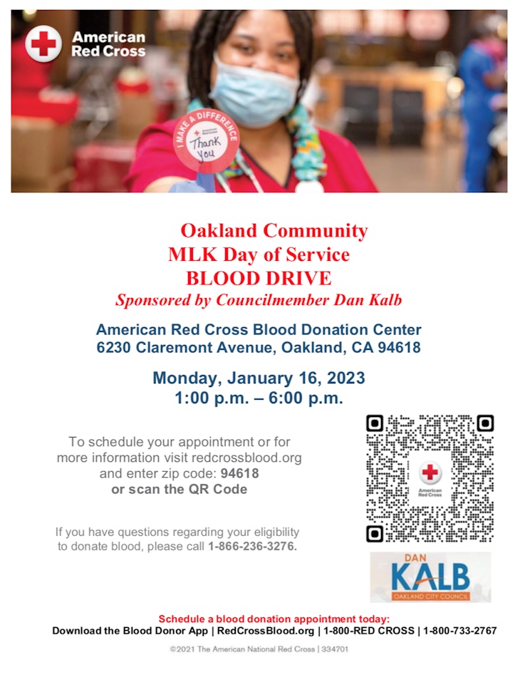 Oakland Community  MLK Day of Service  BLOOD DRIVE  Sponsored by Councilmember Dan Kalb  American Red Cross Blood Donation Center 6230 Claremont Avenue, Oakland, CA 94618  Monday, January 16, 2023 1:00 p.m. – 6:00 p.m.   To schedule your appointment or for more information visit redcrossblood.org and enter zip code: 94618 or scan the QR Code    If you have questions regarding your eligibility to donate blood, please call 1-866-236-3276.